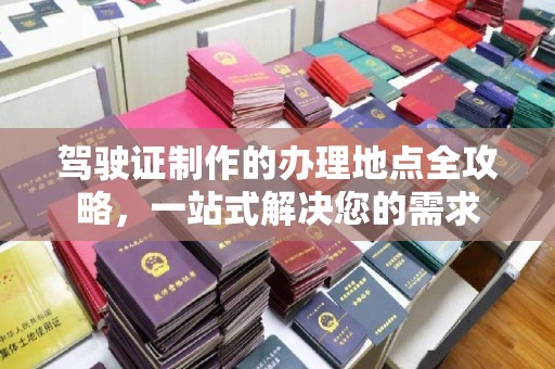 南部驾驶证制作的办理地点全攻略，一站式解决您的需求