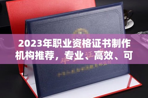 南部2023年职业资格证书制作机构推荐，专业、高效、可靠的选择指南
